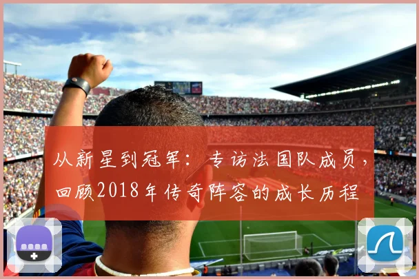 从新星到冠军:专访法国队成员,回顾2018年传奇阵容的成长历程