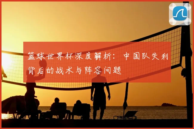 篮球世界杯深度解析：中国队失利背后的战术与阵容问题