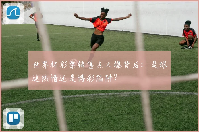 世界杯彩票销售点火爆背后:是球迷热情还是博彩陷阱?