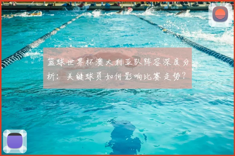 篮球世界杯澳大利亚队阵容深度分析:关键球员如何影响比赛走势?