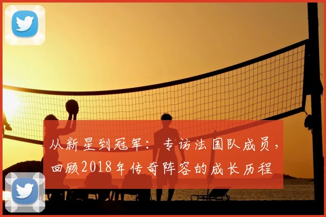 从新星到冠军:专访法国队成员,回顾2018年传奇阵容的成长历程