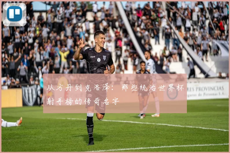 从方丹到克洛泽:那些统治世界杯射手榜的传奇名字