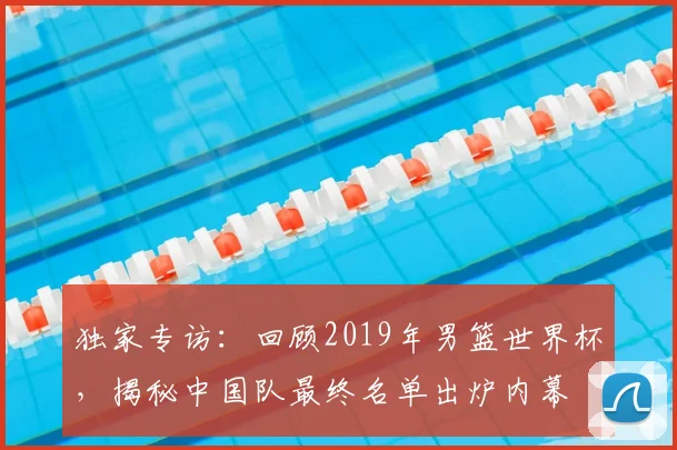 独家专访:回顾2019年男篮世界杯,揭秘中国队最终名单出炉内幕