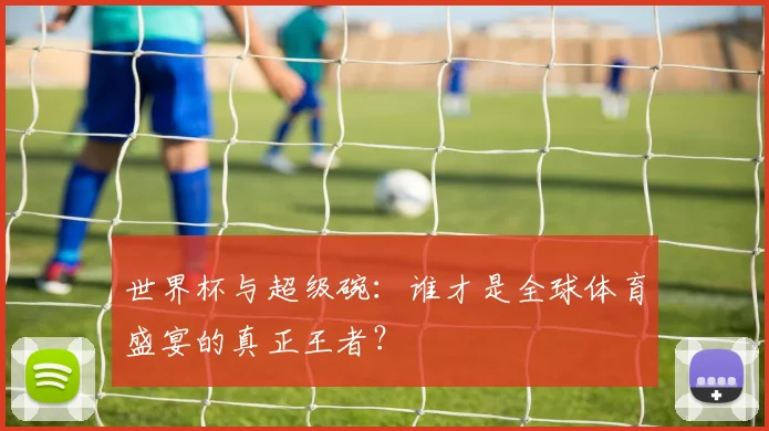 世界杯与超级碗：谁才是全球体育盛宴的真正王者？
