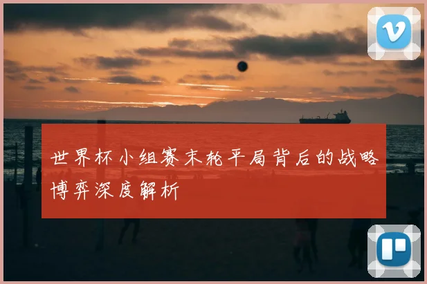 世界杯小组赛末轮平局背后的战略博弈深度解析