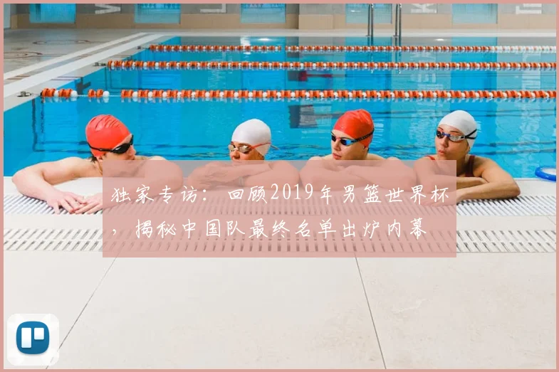 独家专访:回顾2019年男篮世界杯,揭秘中国队最终名单出炉内幕