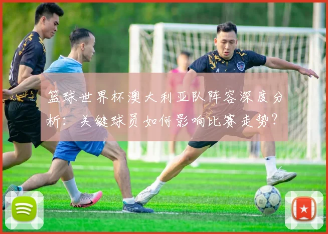 篮球世界杯澳大利亚队阵容深度分析：关键球员如何影响比赛走势？