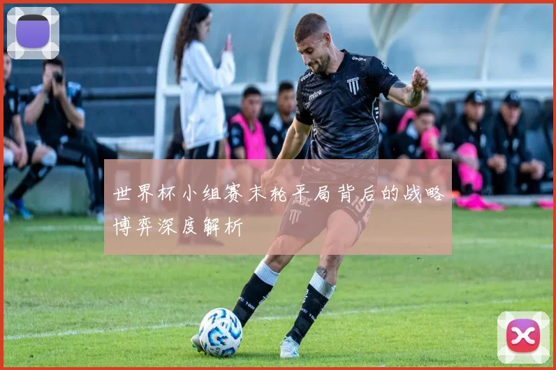 世界杯小组赛末轮平局背后的战略博弈深度解析