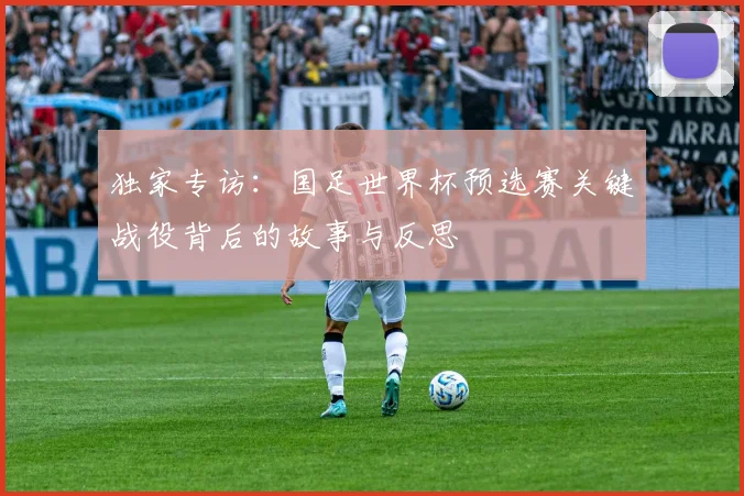 独家专访：国足世界杯预选赛关键战役背后的故事与反思