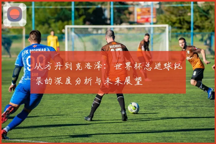 从方丹到克洛泽:世界杯总进球纪录的深度分析与未来展望