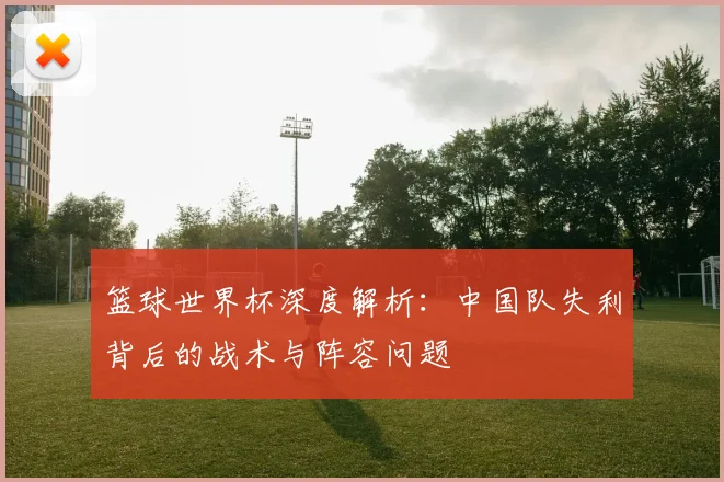 篮球世界杯深度解析:中国队失利背后的战术与阵容问题