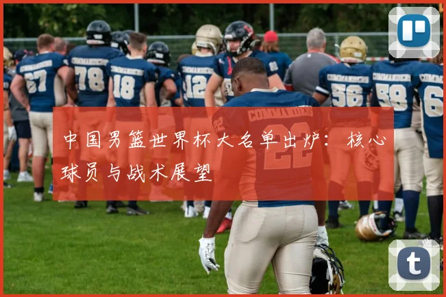 中国男篮世界杯大名单出炉：核心球员与战术展望